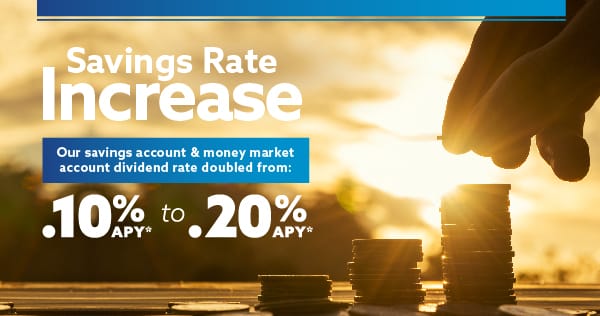 A hand stacking coins into three columns with the words to the left: Savings Rate Increase. Our savings account and money market account dividend rate doubled from .10% APY* to .20% APY*.